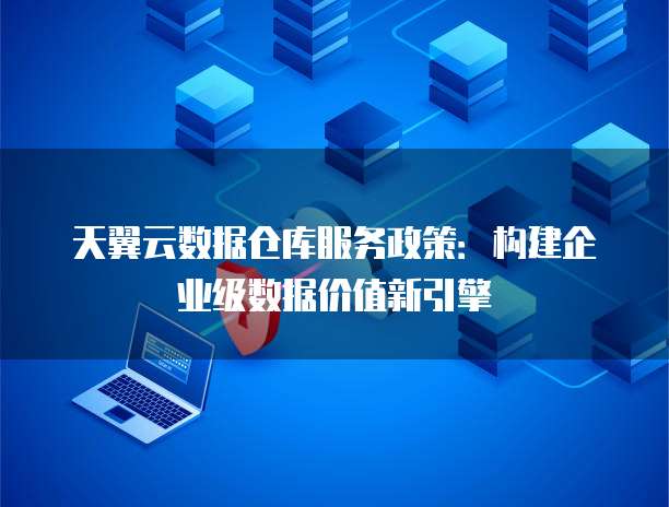 天翼云数据仓库服务政策:构建企业级数据价值新引擎