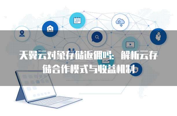 天翼云对象存储返佣吗:解析云存储合作模式与收益机制