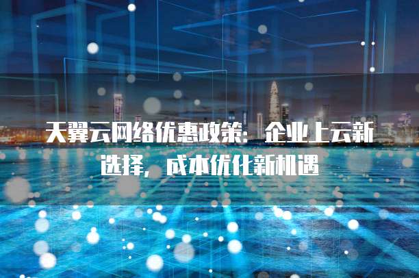 天翼云网络优惠政策：企业上云新选择，成本优化新机遇