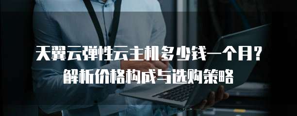 天翼云弹性云主机多少钱一个月?解析价格构成与选购策略
