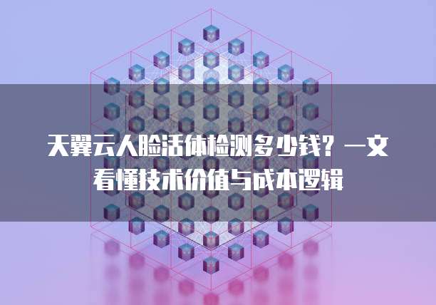 天翼云人脸活体检测多少钱?一文看懂技术价值与成本逻辑