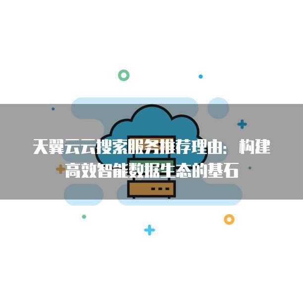 天翼云云搜索服务推荐理由:构建高效智能数据生态的基石