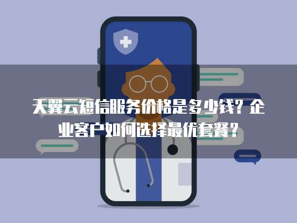 天翼云短信服务价格是多少钱?企业客户如何选择最优套餐?
