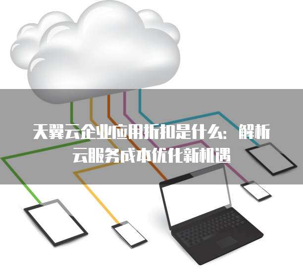 天翼云企业应用折扣是什么:解析云服务成本优化新机遇