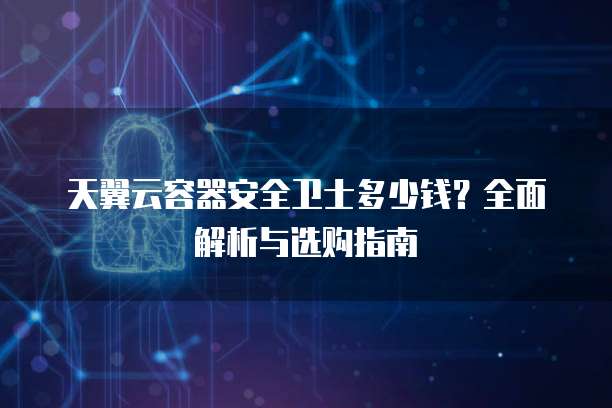 天翼云容器安全卫士多少钱?全面解析与选购指南