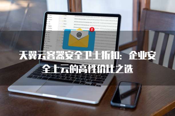 天翼云容器安全卫士折扣:企业安全上云的高性价比之选