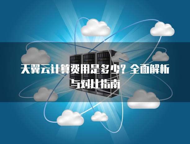 天翼云计算费用是多少?全面解析与对比指南