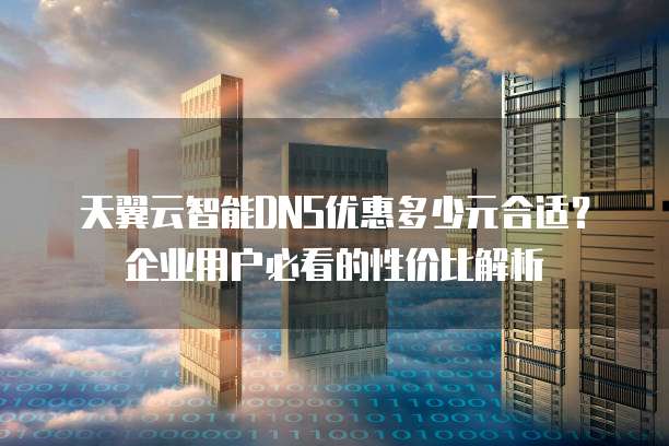 天翼云智能DNS优惠多少元合适?企业用户必看的性价比解析