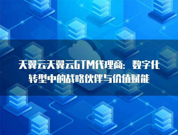 天翼云天翼云GTM代理商:数字化转型中的战略伙伴与价值赋能