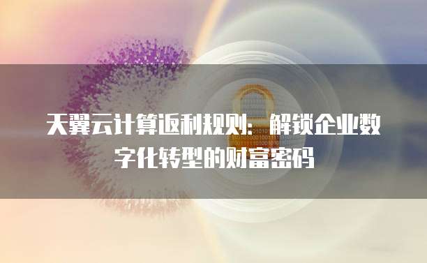 天翼云计算返利规则:解锁企业数字化转型的财富密码