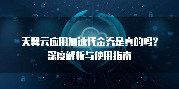 天翼云应用加速代金券是真的吗?深度解析与使用指南