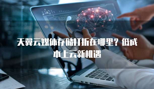 天翼云媒体存储打折在哪里?低成本上云新机遇