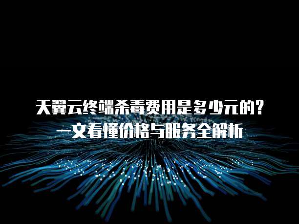 天翼云终端杀毒费用是多少元的?一文看懂价格与服务全解析
