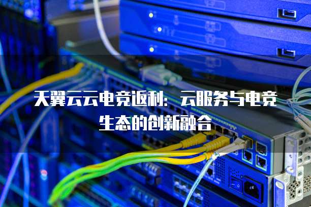 天翼云云电竞返利：云服务与电竞生态的创新融合