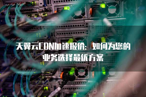 天翼云CDN加速报价：如何为您的业务选择最优方案