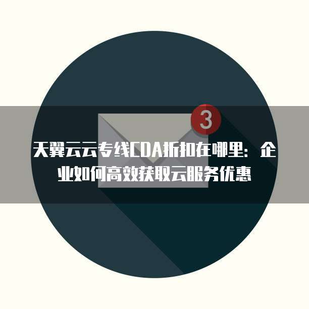 天翼云云专线CDA折扣在哪里:企业如何高效获取云服务优惠