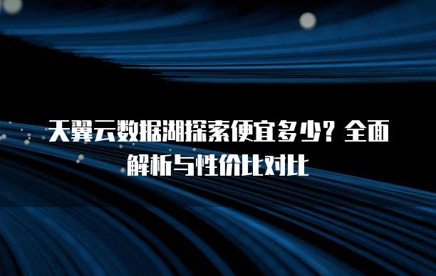 天翼云数据湖探索便宜多少？全面解析与性价比对比