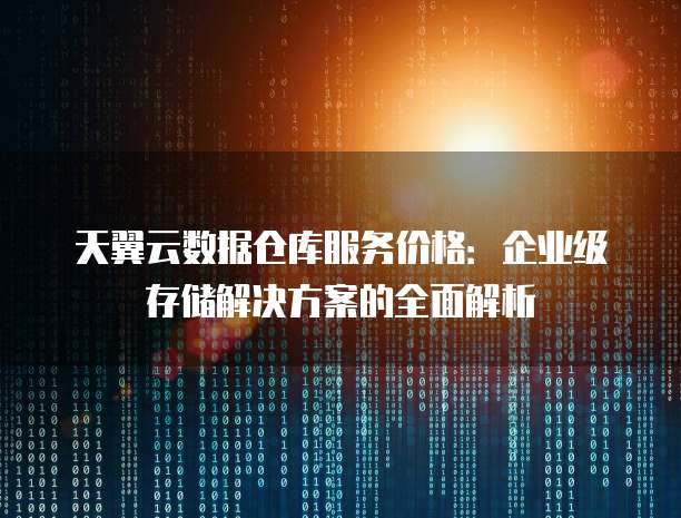 天翼云数据仓库服务价格:企业级存储解决方案的全面解析