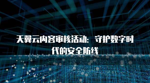 天翼云内容审核活动:守护数字时代的安全防线