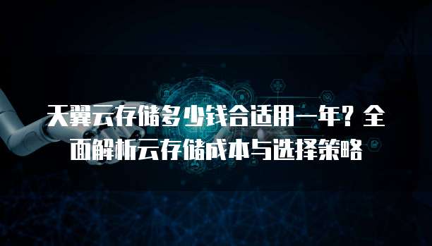 天翼云存储多少钱合适用一年？全面解析云存储成本与选择策略