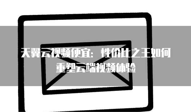 天翼云视频便宜:性价比之王如何重塑云端视频体验