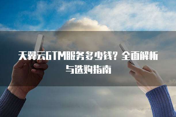 天翼云GTM服务多少钱?全面解析与选购指南