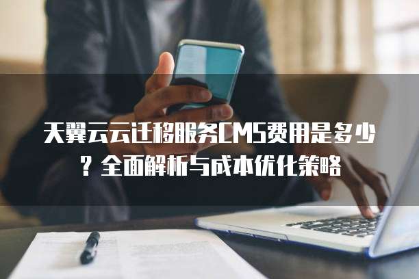 天翼云云迁移服务CMS费用是多少?全面解析与成本优化策略