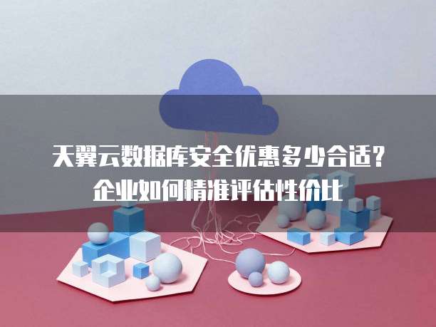 天翼云数据库安全优惠多少合适？企业如何精准评估性价比