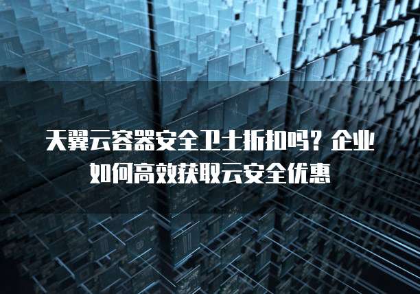 天翼云容器安全卫士折扣吗?企业如何高效获取云安全优惠