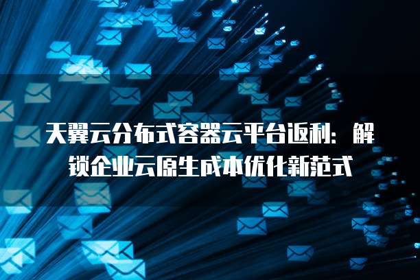 天翼云分布式容器云平台返利:解锁企业云原生成本优化新范式