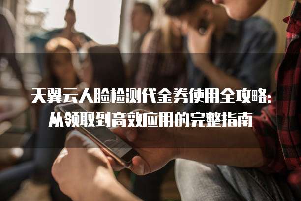天翼云人脸检测代金券使用全攻略:从领取到高效应用的完整指南