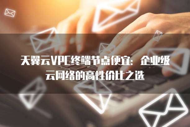 天翼云VPC终端节点便宜：企业级云网络的高性价比之选