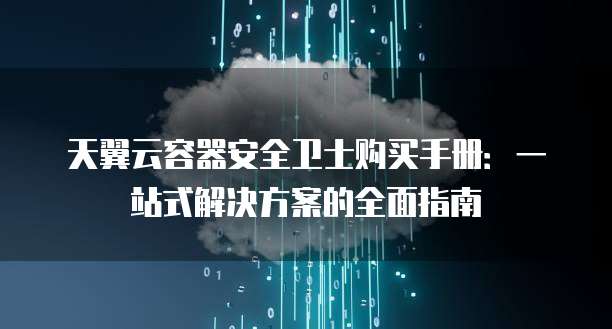 天翼云容器安全卫士购买手册：一站式解决方案的全面指南
