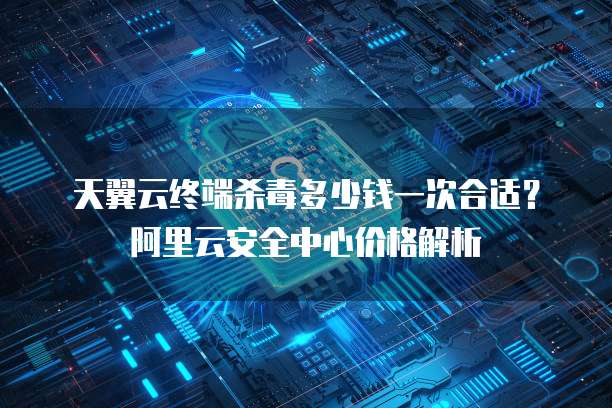天翼云终端杀毒多少钱一次合适？阿里云安全中心价格解析