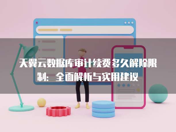 天翼云数据库审计续费多久解除限制：全面解析与实用建议