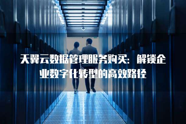 天翼云数据管理服务购买:解锁企业数字化转型的高效路径