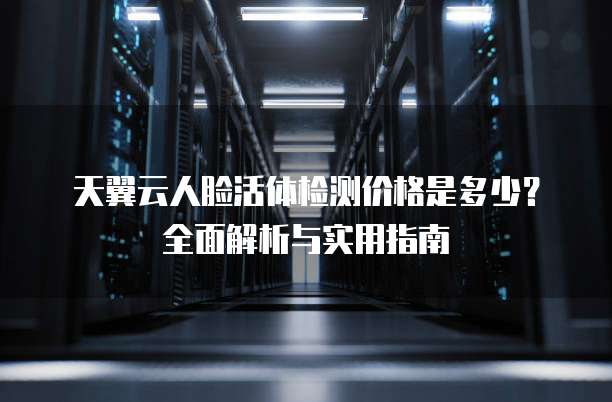 天翼云人脸活体检测价格是多少?全面解析与实用指南