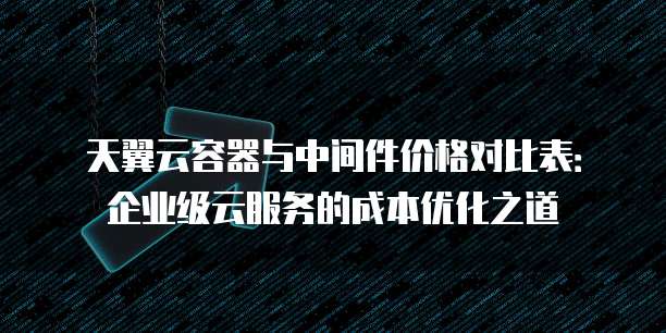 天翼云容器与中间件价格对比表:企业级云服务的成本优化之道