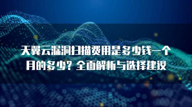 天翼云漏洞扫描费用是多少钱一个月的多少?全面解析与选择建议