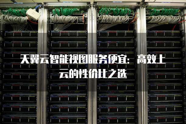 天翼云智能视图服务便宜:高效上云的性价比之选