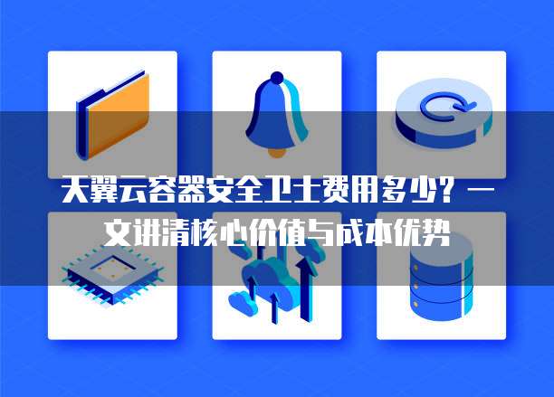 天翼云容器安全卫士费用多少？一文讲清核心价值与成本优势