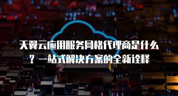 天翼云应用服务网格代理商是什么?一站式解决方案的全新诠释