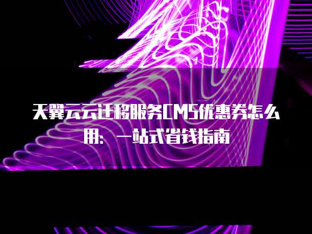天翼云云迁移服务CMS优惠券怎么用:一站式省钱指南