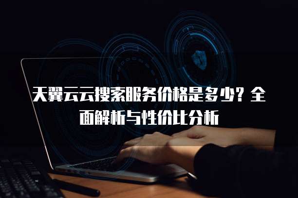 天翼云云搜索服务价格是多少?全面解析与性价比分析