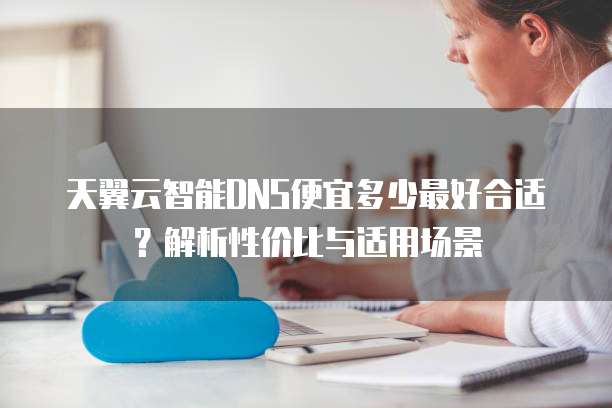 天翼云智能DNS便宜多少最好合适?解析性价比与适用场景