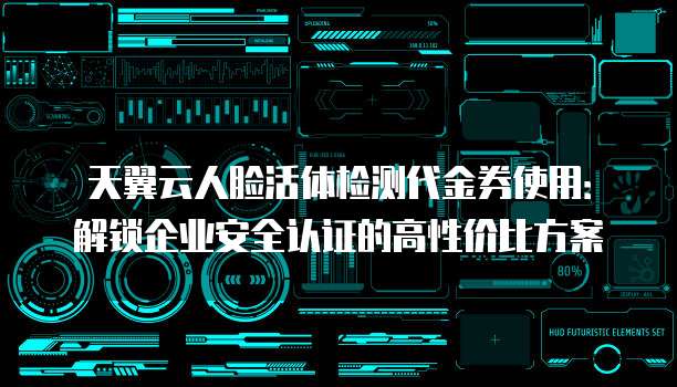 天翼云人脸活体检测代金券使用:解锁企业安全认证的高性价比方案