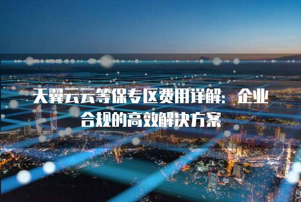 天翼云云等保专区费用详解:企业合规的高效解决方案