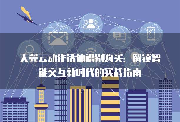 天翼云动作活体识别购买:解锁智能交互新时代的实战指南
