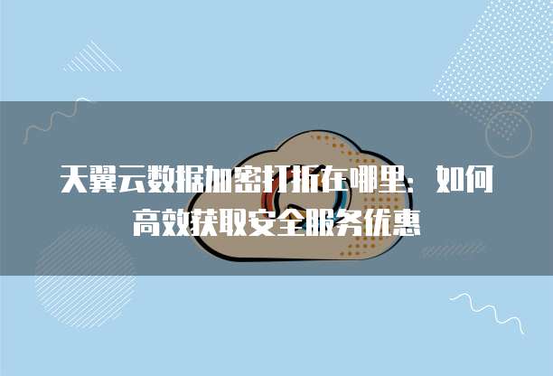 天翼云数据加密打折在哪里:如何高效获取安全服务优惠