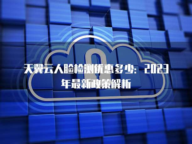 天翼云人脸检测优惠多少:2023年最新政策解析